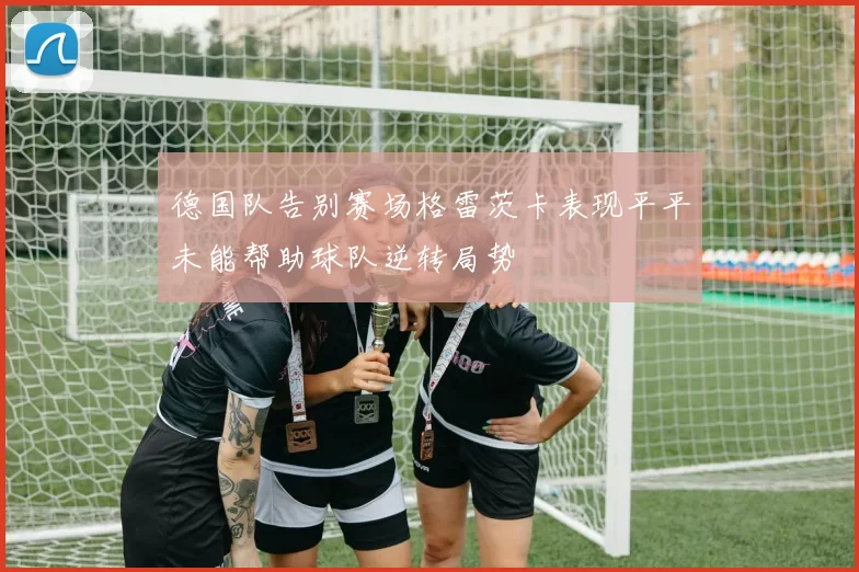 德国队告别赛场格雷茨卡表现平平未能帮助球队逆转局势