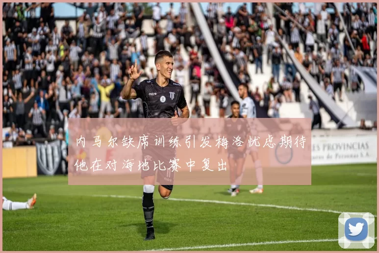 内马尔缺席训练引发梅洛忧虑期待他在对海地比赛中复出