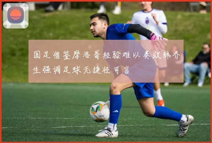 国足借鉴摩洛哥经验难以奏效韩乔生强调足球无捷径可言