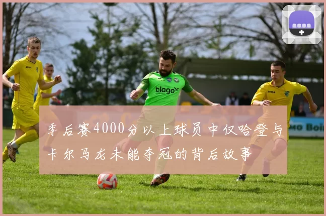 季后赛4000分以上球员中仅哈登与卡尔马龙未能夺冠的背后故事