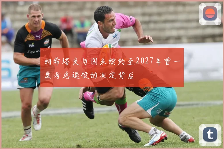 姆希塔良与国米续约至2027年曾一度考虑退役的决定背后