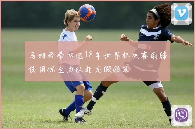 乌姆蒂蒂回忆18年世界杯决赛前膝伤困扰全力以赴无暇顾及
