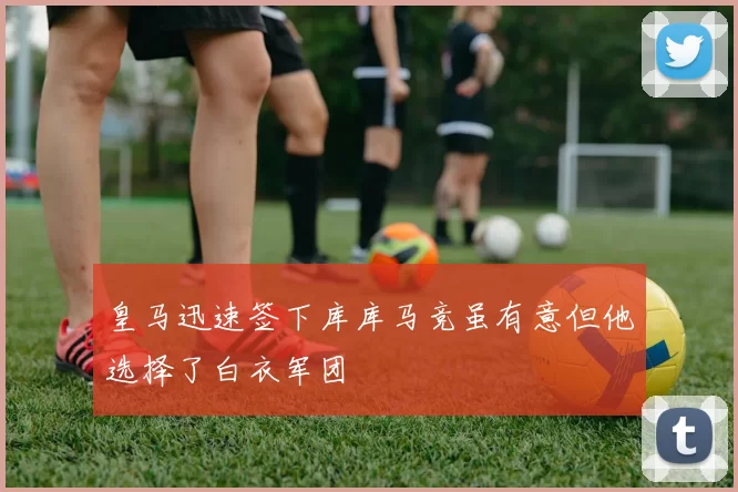 皇马迅速签下库库马竞虽有意但他选择了白衣军团