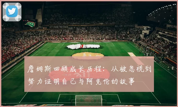 詹姆斯回顾成长历程:从被忽视到努力证明自己与阿克伦的故事