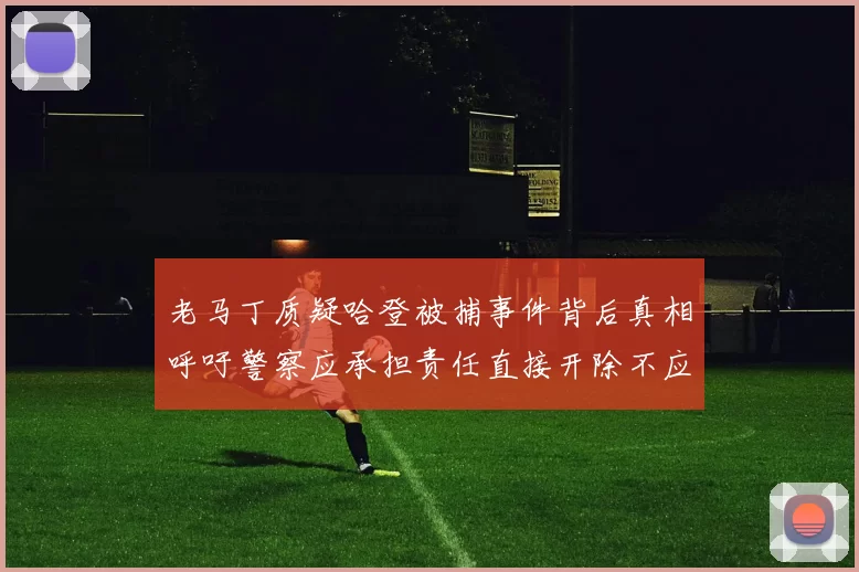 老马丁质疑哈登被捕事件背后真相呼吁警察应承担责任直接开除不应出风头
