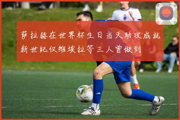萨拉赫在世界杯生日当天助攻成就新世纪仅维埃拉等三人曾做到