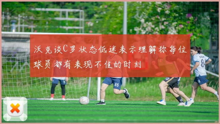 沃克谈C罗状态低迷表示理解称每位球员都有表现不佳的时刻
