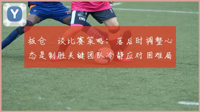 板仓滉谈比赛策略:落后时调整心态是制胜关键团队冷静应对困难局面