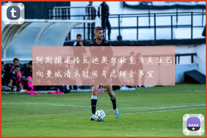 阿斯报道格瓦迪奥尔获皇马关注已向曼城请求时间考虑转会事宜
