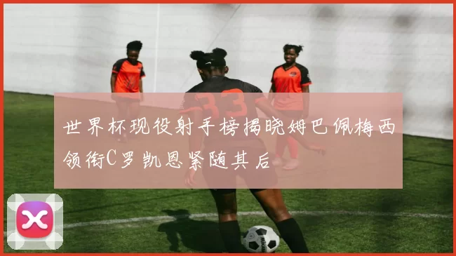 世界杯现役射手榜揭晓姆巴佩梅西领衔C罗凯恩紧随其后