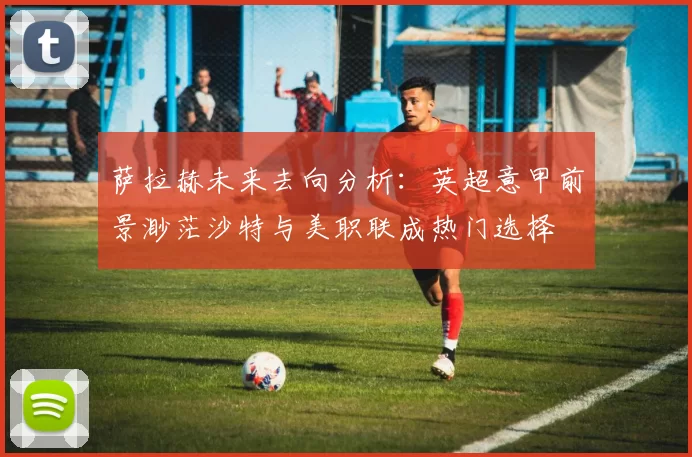 萨拉赫未来去向分析:英超意甲前景渺茫沙特与美职联成热门选择