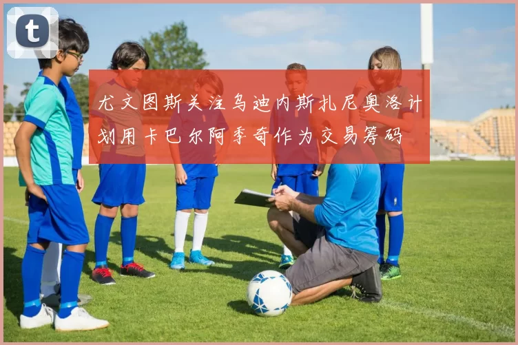 尤文图斯关注乌迪内斯扎尼奥洛计划用卡巴尔阿季奇作为交易筹码