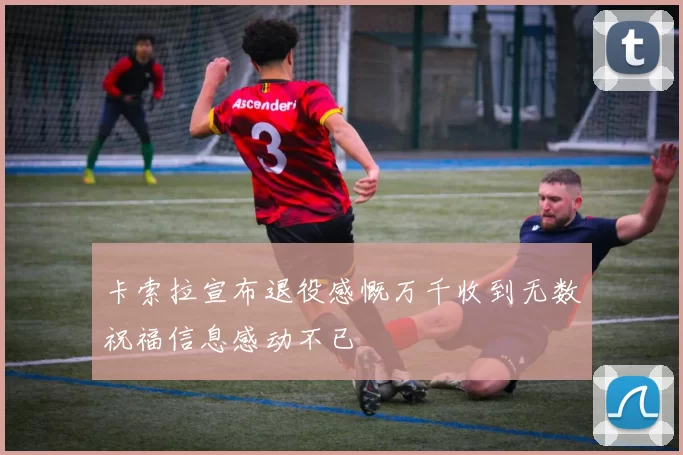 卡索拉宣布退役感慨万千收到无数祝福信息感动不已