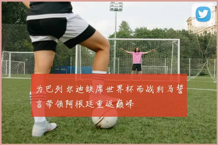 为巴列尔迪缺席世界杯而战利马誓言带领阿根廷重返巅峰