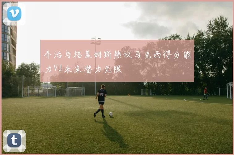 乔治与格莱姆斯热议马克西得分能力VJ未来潜力无限
