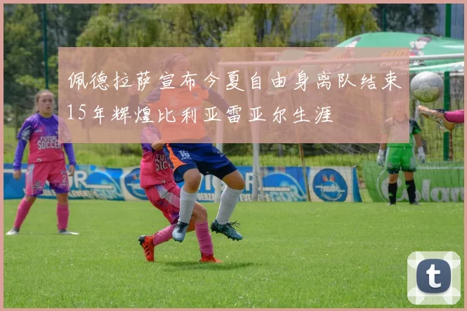 佩德拉萨宣布今夏自由身离队结束15年辉煌比利亚雷亚尔生涯