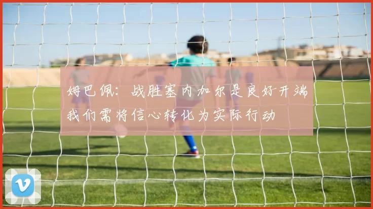 姆巴佩:战胜塞内加尔是良好开端我们需将信心转化为实际行动