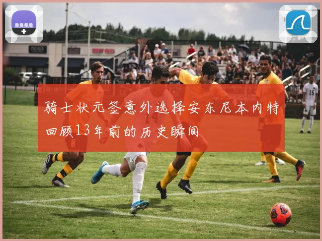 骑士状元签意外选择安东尼本内特回顾13年前的历史瞬间