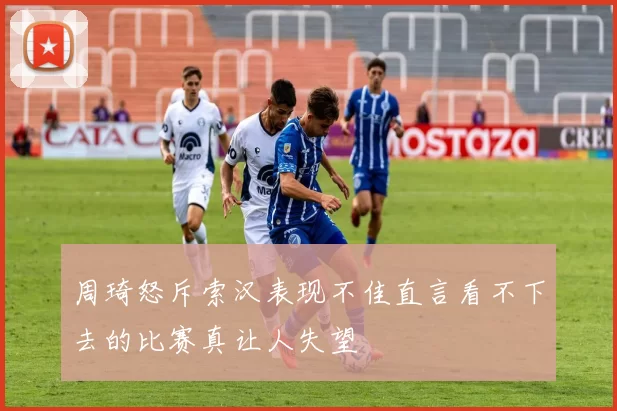 周琦怒斥索汉表现不佳直言看不下去的比赛真让人失望