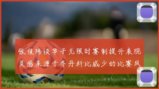 张佳玮谈华子无限时赛制提升表现灵感来源于乔丹科比威少的比赛风格