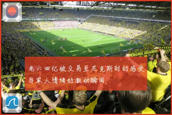 老六回忆被交易至尼克斯时的感受与家人情绪的激动瞬间