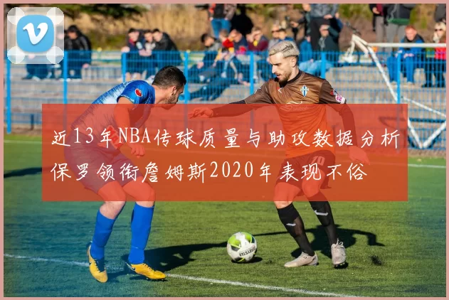 近13年NBA传球质量与助攻数据分析保罗领衔詹姆斯2020年表现不俗