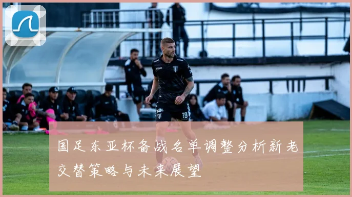 国足东亚杯备战名单调整分析新老交替策略与未来展望